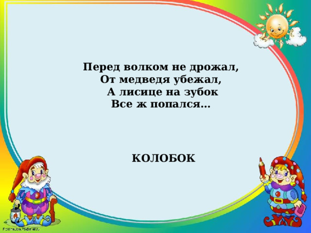 Перед волком не дрожал, От медведя убежал, А лисице на зубок Все ж попался… Колобок 