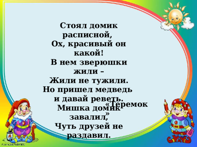 Стоял домик расписной,   Ох, красивый он какой!  В нем зверюшки жили – Жили не тужили.  Но пришел медведь и давай реветь. Мишка домик завалил,  Чуть друзей не раздавил. «Теремок» 
