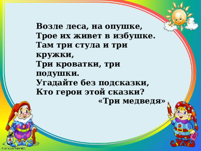 Возле леса, на опушке,  Трое их живет в избушке.  Там три стула и три кружки,  Три кроватки, три подушки.  Угадайте без подсказки,  Кто герои этой сказки? «Три медведя» 