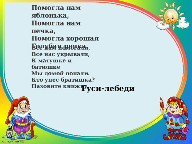 Помогла нам яблонька, Помогла нам печка, Помогла хорошая Голубая речка. Все нам помогали, Все нас укрывали, К матушке и батюшке Мы домой попали. Кто унес братишка? Назовите книжку. Гуси-лебеди 