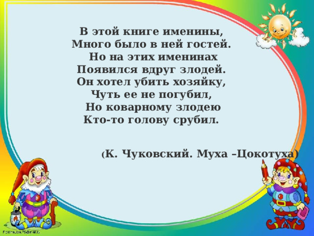 В этой книге именины, Много было в ней гостей. Но на этих именинах Появился вдруг злодей. Он хотел убить хозяйку, Чуть ее не погубил, Но коварному злодею Кто-то голову срубил. ( К. Чуковский. Муха –Цокотуха) 