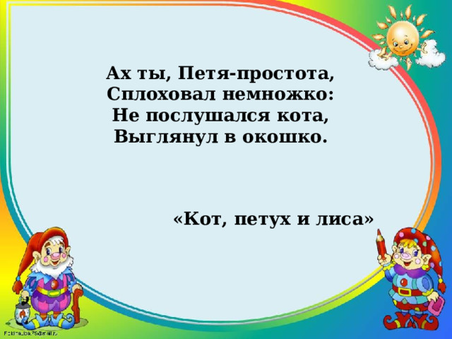 Ах ты, Петя-простота, Сплоховал немножко: Не послушался кота, Выглянул в окошко. «Кот, петух и лиса» 