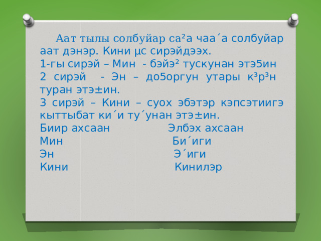  Аат тылы солбуйар са ²а чаа´а солбуйар аат дэнэр. Кини µс сирэйдээх. 1-гы сирэй – Мин - бэйэ² тускунан этэ5ин 2 сирэй - Эн – до5оргун утары к³р³н туран этэ±ин. 3 сирэй – Кини – суох эбэтэр кэпсэтиигэ кыттыбат ки´и ту´унан этэ±ин. Биир ахсаан Элбэх ахсаан Мин Би´иги Эн Э´иги Кини Кинилэр 