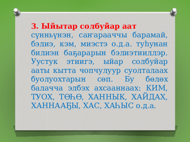 3. Ыйытар солбуйар аат сүнньүнэн, саҥарааччы барамай, бэлиэ, кэм, миэстэ о.д.а. туһунан билиэн баҕарарын бэлиэтииллэр. Уустук этиигэ, ыйар солбуйар ааты кытта чопчулуур суолталаах буолуохтарын сөп. Бу бөлөх балачча элбэх ахсааннаах: КИМ, ТУОХ, ТӨҺӨ, ХАННЫК, ХАЙДАХ, ХАННААҔЫ, ХАС, ХАҺЫС о.д.а. 