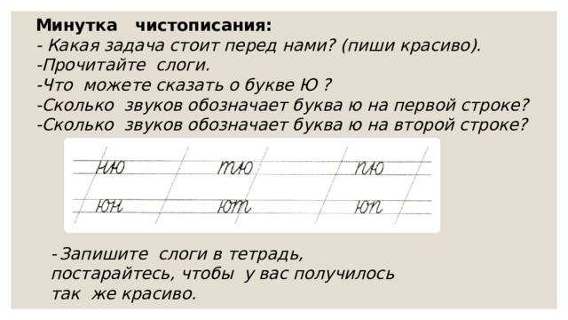 Минутка чистописания: - Какая задача стоит перед нами? (пиши красиво). -Прочитайте слоги. -Что можете сказать о букве Ю ? -Сколько звуков обозначает буква ю на первой строке? -Сколько звуков обозначает буква ю на второй строке?  -  Запишите слоги в тетрадь, постарайтесь, чтобы у вас получилось так же красиво. 