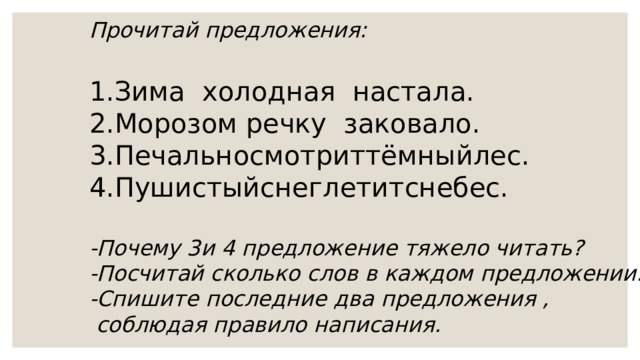 Прочитай предложения:  Зима холодная настала. Морозом речку заковало. Печальносмотриттёмныйлес. Пушистыйснеглетитснебес. -Почему 3и 4 предложение тяжело читать? -Посчитай сколько слов в каждом предложении. -Спишите последние два предложения ,  соблюдая правило написания. 