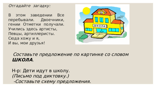 Отгадайте загадку:  В этом заведении Все перебывали. Двоечники, гении Отметки получали. Учились здесь артисты, Певцы, артиллеристы. Сюда хожу и я, И вы, мои друзья!  Составьте предложение по картинке со словом ШКОЛА . Н-р: Дети идут в школу. (Письмо под диктовку.)  -Составьте схему предложения. 