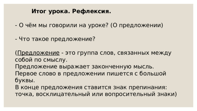 Итог урока. Рефлексия. - О чём мы говорили на уроке? (О предложении) - Что такое предложение? ( Предложение - это группа слов, связанных между собой по смыслу. Предложение выражает законченную мысль. Первое слово в предложении пишется с большой буквы. В конце предложения ставится знак препинания: точка, восклицательный или вопросительный знаки) 