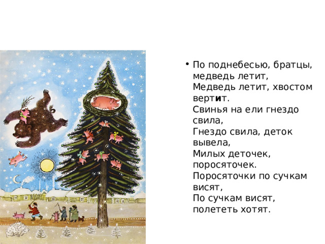 По поднебесью, братцы, медведь летит,  Медведь летит, хвостом верт и т.  Свинья на ели гнездо свила,  Гнездо свила, деток вывела,  Милых деточек, поросяточек.  Поросяточки по сучкам висят,  По сучкам висят, полететь хотят. 