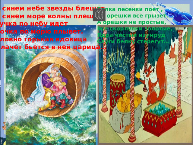 В синем небе звезды блещут В синем море волны плещут, Тучка по небу идет Бочка по морю плывет. Словно горькая вдовица Плачет бьется в ней царица… Белка песенки поет , да орешки все грызет. А орешки не простые, Все скорлупки золотые, Ядра чистый изумруд Слуги белку стерегут… 