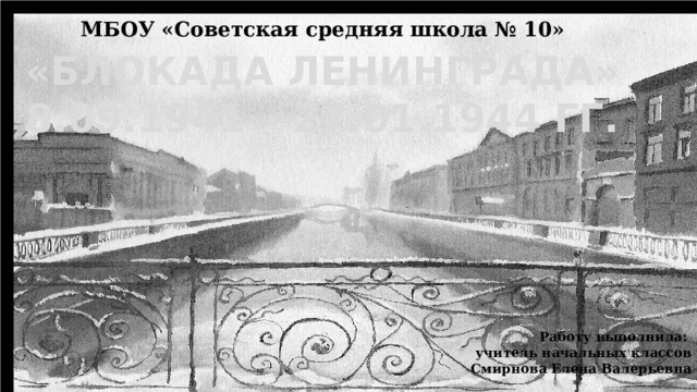 МБОУ «Советская средняя школа № 10» «БЛОКАДА ЛЕНИНГРАДА» 8.09.1941 – 27.01.1944 ГГ. Работу выполнила: учитель начальных классов Смирнова Елена Валерьевна 