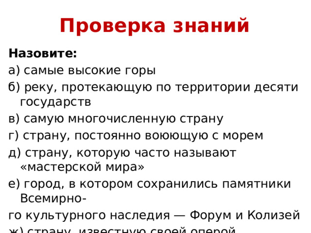 Проверка знаний Назовите: а) самые высокие горы б) реку, протекающую по территории десяти государств в) самую многочисленную страну г) страну, постоянно воюющую с морем д) страну, которую часто называют «мастерской мира» е) город, в котором сохранились памятники Всемирно- го культурного наследия — Форум и Колизей ж) страну, известную своей оперой з) страну фьордов 
