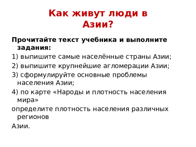 Как живут люди в  Азии? Прочитайте текст учебника и выполните задания: 1) выпишите самые населённые страны Азии; 2) выпишите крупнейшие агломерации Азии; 3) сформулируйте основные проблемы населения Азии; 4) по карте «Народы и плотность населения мира» определите плотность населения различных регионов Азии. 