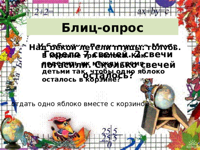 Блиц-опрос Сколько ушей у трёх мышей? Сколько лап у двух медвежат? У бабушки Даши внучка Маша, кот Пушок и собака Дружок. Сколько всего внуков у бабушки? Над рекой летели птицы: голубь, щука, 2 синицы, 2 стрижа и 5 угрей. Сколько птиц? Ответь скорей! Горело 7 свечей. 2 свечи погасили. Сколько свечей осталось? В корзине три яблока. Как поделить их между тремя детьми так, чтобы одно яблоко осталось в корзине? отдать одно яблоко вместе с корзиной 
