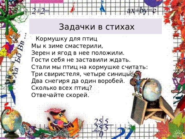  Задачки в стихах  Кормушку для птиц  Мы к зиме смастерили,  Зерен и ягод в нее положили.  Гости себя не заставили ждать.  Стали мы птиц на кормушке считать:  Три свиристеля, четыре синицы,  Два снегиря да один воробей.  Сколько всех птиц?  Отвечайте скорей. 