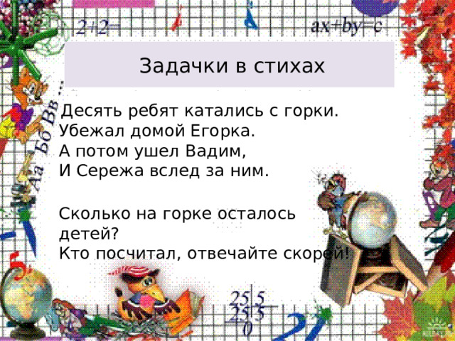  Задачки в стихах  Десять ребят катались с горки.  Убежал домой Егорка.  А потом ушел Вадим,  И Сережа вслед за ним.  Сколько на горке осталось детей?  Кто посчитал, отвечайте скорей! 