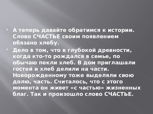 А теперь давайте обратимся к истории. Слово СЧАСТЬЕ своим появлением обязано хлебу. Дело в том, что в глубокой древности, когда кто-то рождался в семье, по обычаю пекли хлеб. В дом приглашали гостей и хлеб делили на части. Новорожденному тоже выделяли свою долю, часть. Считалось, что с этого момента он живет «с частью» жизненных благ. Так и произошло слово СЧАСТЬЕ. 