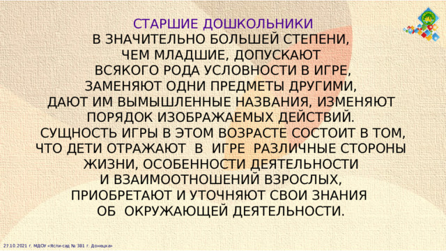  СТАРШИЕ ДОШКОЛЬНИКИ  В ЗНАЧИТЕЛЬНО БОЛЬШЕЙ СТЕПЕНИ,  ЧЕМ МЛАДШИЕ, ДОПУСКАЮТ ВСЯКОГО РОДА УСЛОВНОСТИ В ИГРЕ, ЗАМЕНЯЮТ ОДНИ ПРЕДМЕТЫ ДРУГИМИ, ДАЮТ ИМ ВЫМЫШЛЕННЫЕ НАЗВАНИЯ, ИЗМЕНЯЮТ  ПОРЯДОК ИЗОБРАЖАЕМЫХ ДЕЙСТВИЙ. СУЩНОСТЬ ИГРЫ В ЭТОМ ВОЗРАСТЕ СОСТОИТ В ТОМ, ЧТО ДЕТИ ОТРАЖАЮТ  В  ИГРЕ  РАЗЛИЧНЫЕ СТОРОНЫ  ЖИЗНИ, ОСОБЕННОСТИ ДЕЯТЕЛЬНОСТИ  И ВЗАИМООТНОШЕНИЙ ВЗРОСЛЫХ, ПРИОБРЕТАЮТ И УТОЧНЯЮТ СВОИ ЗНАНИЯ  ОБ  ОКРУЖАЮЩЕЙ ДЕЯТЕЛЬНОСТИ. 