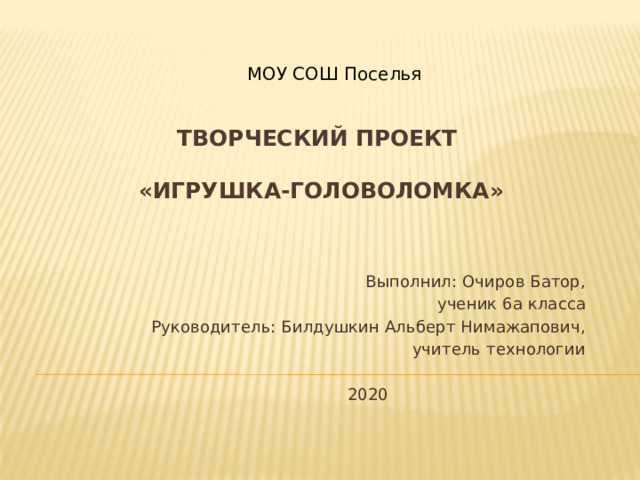  МОУ СОШ Поселья    Творческий проект      «Игрушка-головоломка»    Выполнил: Очиров Батор,  ученик 6а класса Руководитель: Билдушкин Альберт Нимажапович, учитель технологии 2020 
