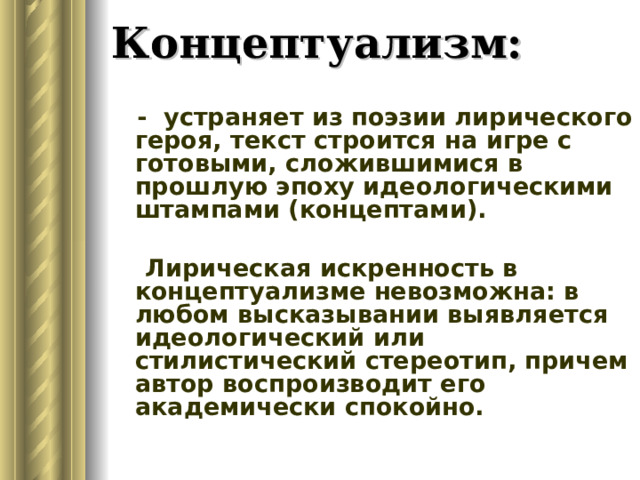 Концептуализм:  - устраняет из поэзии лирического героя, текст строится на игре с готовыми, сложившимися в прошлую эпоху идеологическими штампами (концептами).  Лирическая искренность в концептуализме невозможна: в любом высказывании выявляется идеологический или стилистический стереотип, причем автор воспроизводит его академически спокойно. 