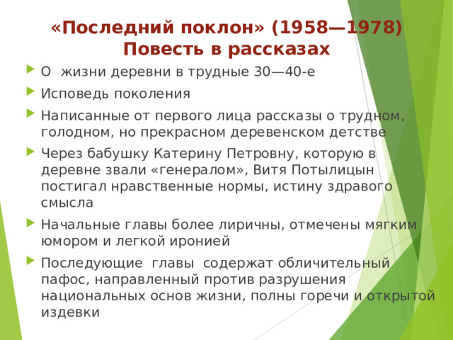 «Последний поклон» (1958—1978)  Повесть в рассказах О жизни деревни в трудные 30—40-е Исповедь поколения Написанные от первого лица рассказы о трудном, голодном, но прекрасном деревенском детстве Через бабушку Катерину Петровну, которую в деревне звали «генералом», Витя Потылицын постигал нравственные нормы, истину здравого смысла Начальные главы более лиричны, отмечены мягким юмором и легкой иронией Последующие главы содержат обличительный пафос, направленный против разрушения национальных основ жизни, полны горечи и открытой издевки 