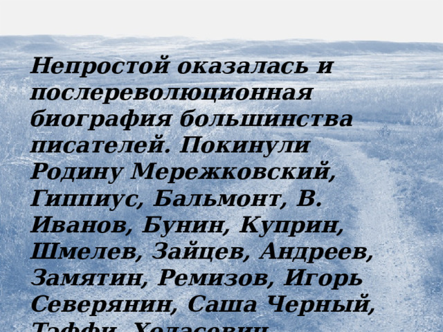 Непростой оказалась и послереволюционная биография большинства писателей. Покинули Родину Мережковский, Гиппиус, Бальмонт, В. Иванов, Бунин, Куприн, Шмелев, Зайцев, Андреев, Замятин, Ремизов, Игорь Северянин, Саша Черный, Тэффи, Ходасевич, Цветаева, Арцыбашев.  Судьба  