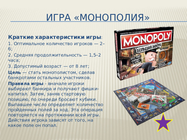 Игра «монополия» Краткие  характеристики  игры : 1. Оптимальное количество игроков — 2–6; 2. Средняя продолжительность — 1,5–2 часа; 3. Допустимый возраст — от 8 лет; Цель — стать монополистом, сделав банкротами остальных участников. Правила  игры - вначале игроки выбирают банкира и получают фишки-капитал. Затем, заняв стартовую позицию, по очереди бросают кубики. Выпавшее число определяет количество пройденных полей за ход. Эта операция повторяется на протяжении всей игры. Действия игрока зависят от того, на какое поле он попал. 