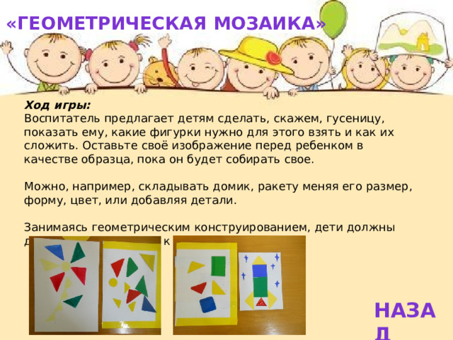 «Геометрическая мозаика»   Ход игры: Воспитатель предлагает детям сделать, скажем, гусеницу, показать ему, какие фигурки нужно для этого взять и как их сложить. Оставьте своё изображение перед ребенком в качестве образца, пока он будет собирать свое. Можно, например, складывать домик, ракету меняя его размер, форму, цвет, или добавляя детали. Занимаясь геометрическим конструированием, дети должны двигаться от простого к сложному. НАЗАД 