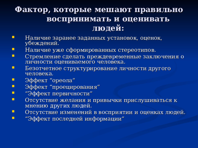 Фактор, которые мешают правильно воспринимать и оценивать людей : Наличие заранее заданных установок, оценок, убеждений. Наличие уже сформированных стереотипов. Стремление сделать преждевременные заключения о личности оцениваемого человека. Безотчетное структурирование личности другого человека. Эффект “ореола” Эффект “проецирования” “ Эффект первичности” Отсутствие желания и привычки прислушиваться к мнению других людей. Отсутствие изменений в восприятии и оценках людей. “ Эффект последней информации” 