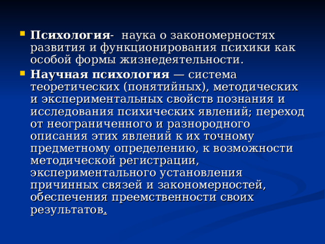 Психология - наука о закономерностях развития и функционирования психики как особой формы жизнедеятельности. Научная психология  — система теоретических (понятийных), методических и экспериментальных свойств познания и исследования психических явлений; переход от неограниченного и разнородного описания этих явлений к их точному предметному определению, к возможности методической регистрации, экспериментального установления причинных связей и закономерностей, обеспечения преемственности своих результатов . 