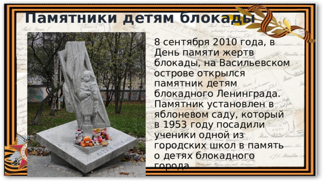 Памятники детям блокады 8 сентября 2010 года, в День памяти жертв блокады, на Васильевском острове открылся памятник детям блокадного Ленинграда. Памятник установлен в яблоневом саду, который в 1953 году посадили ученики одной из городских школ в память о детях блокадного города. 