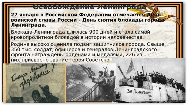 Освобождение Ленинграда 27 января в Российской Федерации отмечается День воинской славы России - День снятия блокады города Ленинграда. Блокада Ленинграда длилась 900 дней и стала самой кровопролитной блокадой в истории человечества.  Родина высоко оценила подвиг защитников города. Свыше 350 тыс. солдат, офицеров и генералов Ленинградского фронта награждены орденами и медалями, 226 из них присвоено звание Героя Советского Союза. Медалью 