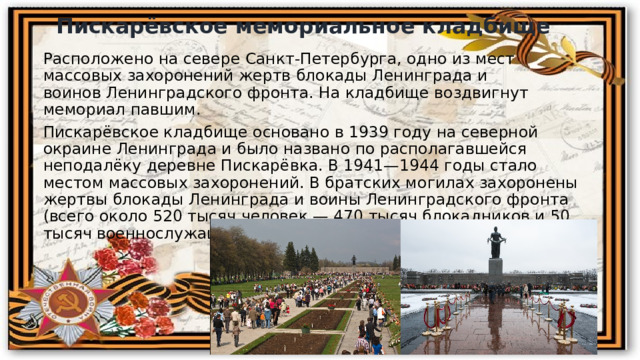 Пискарёвское мемориальное кладбище Расположено на севере Санкт-Петербурга, одно из мест массовых захоронений жертв блокады Ленинграда и воинов Ленинградского фронта. На кладбище воздвигнут мемориал павшим. Пискарёвское кладбище основано в 1939 году на северной окраине Ленинграда и было названо по располагавшейся неподалёку деревне Пискарёвка. В 1941—1944 годы стало местом массовых захоронений. В братских могилах захоронены жертвы блокады Ленинграда и воины Ленинградского фронта (всего около 520 тысяч человек — 470 тысяч блокадников и 50 тысяч военнослужащих). 