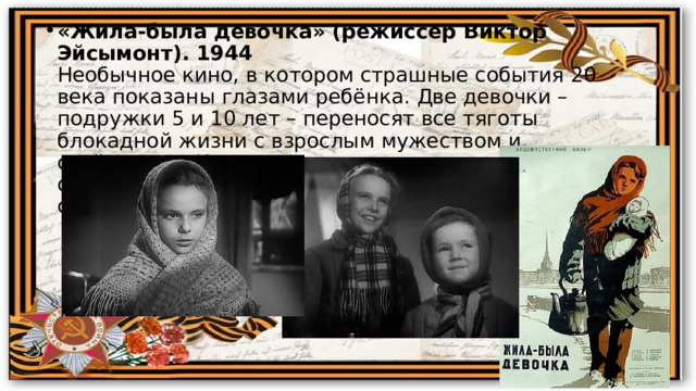 «Жила-была девочка» (режиссер Виктор Эйсымонт). 1944  Необычное кино, в котором страшные события 20 века показаны глазами ребёнка. Две девочки – подружки 5 и 10 лет – переносят все тяготы блокадной жизни с взрослым мужеством и стойкостью. И в то же время они по-прежнему остаются детьми, предаваясь играм и развлечениям среди страшной действительности. 