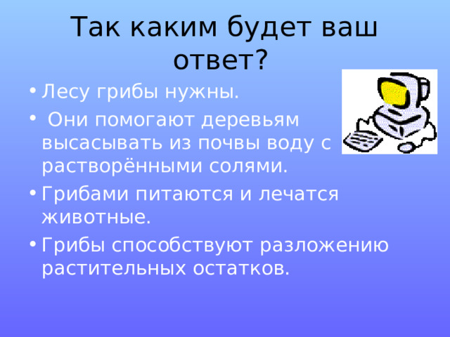 Так каким будет ваш ответ?  Лесу грибы нужны.  Они помогают деревьям высасывать из почвы воду с растворёнными солями. Грибами питаются и лечатся животные. Грибы способствуют разложению растительных остатков. 