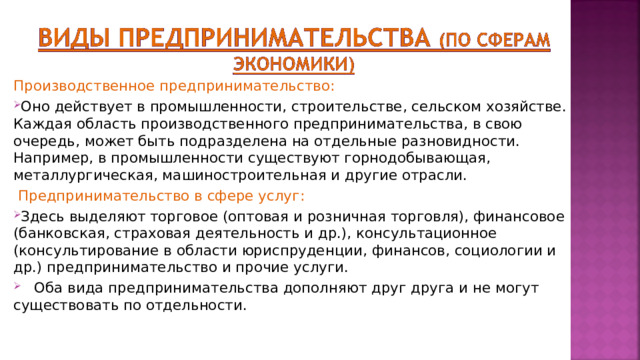 Производственное предпринимательство : Оно действует в промышленности, строительстве, сельском хозяйстве. Каждая область производственного предпринимательства, в свою очередь, может быть подразделена на отдельные разновидности. Например, в промышленности существуют горнодобывающая, металлургическая, машиностроительная и другие отрасли.  Предпринимательство в сфере услуг : Здесь выделяют торговое (оптовая и розничная торговля), финансовое (банковская, страховая деятельность и др.), консультационное (консультирование в области юриспруденции, финансов, социологии и др.) предпринимательство и прочие услуги.  Оба вида предпринимательства дополняют друг друга и не могут существовать по отдельности. 
