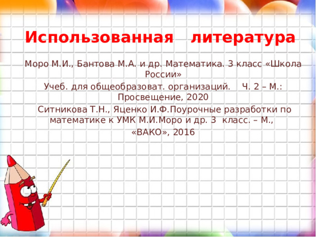 Использованная литература Моро М.И., Бантова М.А. и др. Математика. 3 класс «Школа России» Учеб. для общеобразоват. организаций. Ч. 2 – М.: Просвещение, 2020  Ситникова Т.Н., Яценко И.Ф.Поурочные разработки по математике к УМК М.И.Моро и др. 3 класс. – М., «ВАКО», 2016 