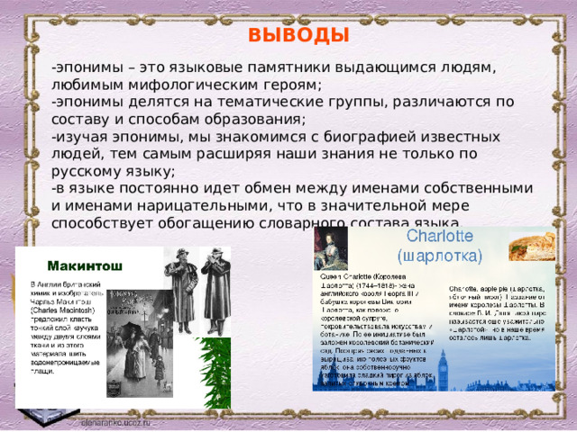 ВЫВОДЫ -эпонимы – это языковые памятники выдающимся людям, любимым мифологическим героям; -эпонимы делятся на тематические группы, различаются по составу и способам образования; -изучая эпонимы, мы знакомимся с биографией известных людей, тем самым расширяя наши знания не только по русскому языку; -в языке постоянно идет обмен между именами собственными и именами нарицательными, что в значительной мере способствует обогащению словарного состава языка. 