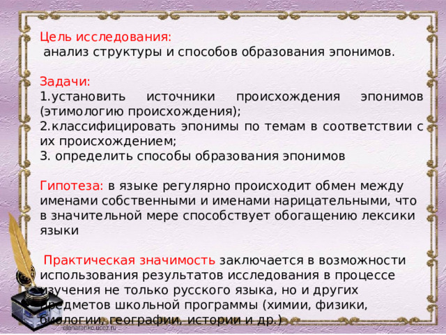 Цель исследования:  анализ структуры и способов образования эпонимов. Задачи: 1.установить источники происхождения эпонимов (этимологию происхождения); 2.классифицировать эпонимы по темам в соответствии с их происхождением; 3. определить способы образования эпонимов Гипотеза: в языке регулярно происходит обмен между именами собственными и именами нарицательными, что в значительной мере способствует обогащению лексики языки  Практическая значимость заключается в возможности использования результатов исследования в процессе изучения не только русского языка, но и других предметов школьной программы (химии, физики, биологии, географии, истории и др.) 