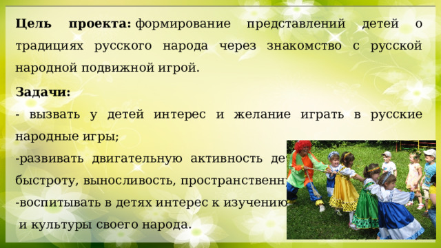 Цель проекта:  формирование представлений детей о традициях русского народа через знакомство с русской народной подвижной игрой. Задачи: - вызвать у детей интерес и желание играть в русские народные игры; -развивать двигательную активность детей: ловкость, силу, быстроту, выносливость, пространственную ориентацию; -воспитывать в детях интерес к изучению истории  и культуры своего народа. 