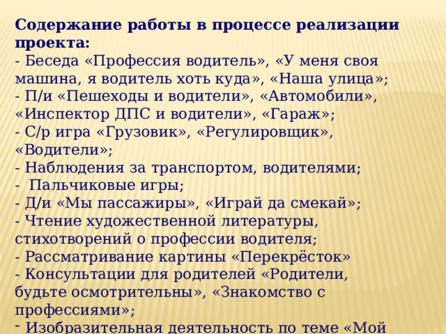 Содержание работы в процессе реализации проекта:  - Беседа «Профессия водитель», «У меня своя машина, я водитель хоть куда», «Наша улица»;  - П/и «Пешеходы и водители», «Автомобили», «Инспектор ДПС и водители», «Гараж»;  - С/р игра «Грузовик», «Регулировщик», «Водители»;  - Наблюдения за транспортом, водителями;  - Пальчиковые игры;  - Д/и «Мы пассажиры», «Играй да смекай»;  - Чтение художественной литературы, стихотворений о профессии водителя;  - Рассматривание картины «Перекрёсток»  - Консультации для родителей «Родители,  будьте осмотрительны», «Знакомство с профессиями»; Изобразительная деятельность по теме «Мой любимый транспорт»  - Просмотр презентации «Профессия водитель».   