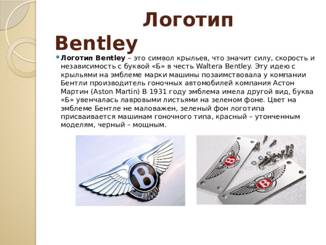  Логотип Bentley Логотип Bentley – это символ крыльев, что значит силу, скорость и независимость с буквой «Б» в честь Walterа Bentley. Эту идею с крыльями на эмблеме марки машины позаимствовала у компании Бентли производитель гоночных автомобилей компания Астон Мартин (Aston Martin) В 1931 году эмблема имела другой вид, буква «Б» увенчалась лавровыми листьями на зеленом фоне. Цвет на эмблеме Бентле не маловажен, зеленый фон логотипа присваивается машинам гоночного типа, красный – утонченным моделям, черный – мощным.  