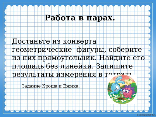 Работа в парах.  Достаньте из конверта геометрические фигуры, соберите из них прямоугольник. Найдите его площадь без линейки. Запишите результаты измерения в тетрадь. Задание Кроша и Ёжика. 