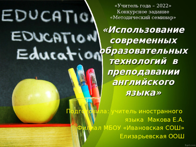 «Учитель года – 2022»  Конкурсное задание  «Методический семинар»   «Использование современных образовательных технологий  в преподавании английского языка»   Подготовила: учитель иностранного языка Макова Е.А. Филиал МБОУ «Ивановская СОШ» Елизарьевская ООШ 