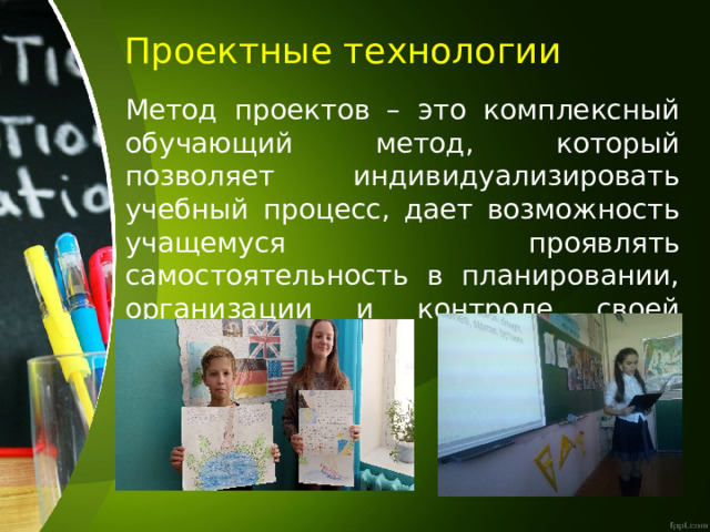  Проектные технологии Метод проектов – это комплексный обучающий метод, который позволяет индивидуализировать учебный процесс, дает возможность учащемуся проявлять самостоятельность в планировании, организации и контроле своей деятельности. 