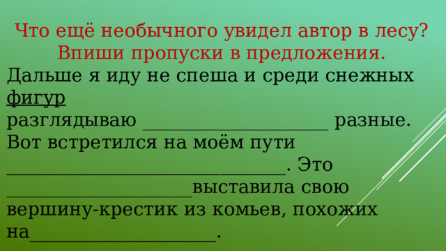 Что ещё необычного увидел автор в лесу? Впиши пропуски в предложения. Дальше я иду не спеша и среди снежных фигур разглядываю ____________________ разные. Вот встретился на моём пути ______________________________. Это ____________________выставила свою вершину-крестик из комьев, похожих на____________________.                