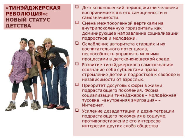 «ТИНЭЙДЖЕРСКАЯ РЕВОЛЮЦИЯ»:  НОВЫЙ СТАТУС ДЕТСТВА Детско-юношеский период жизни человека воспринимается в его самоценности и самозначимости. Смена межпоколенной вертикали на внутрипоколенную горизонталь как доминирующее направление социализации подростков и молодёжи. Ослабление авторитета старших и их воспитательного потенциала, неспособность управлять многими процессами в детско-юношеской среде. Развитие тинэйджерского самосознания: осознание себя субъектами права, стремление детей и подростков к свободе и независимости от взрослых. Приоритет досуговых форм в жизни подрастающего поколения. Форма социализации тинэйджеров – молодёжная тусовка, «внутренняя эмиграция» – Интернет. Усиление дезадаптации и дезинтеграции подрастающего поколения в социуме, противопоставление его интересов интересам других слоёв общества. 