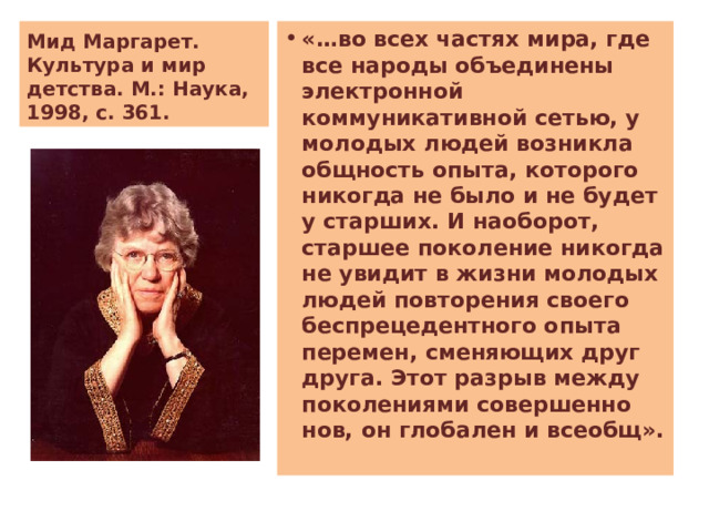 Мид Маргарет. Культура и мир детства. М.: Наука, 1998, с. 361. «…во всех частях мира, где все народы объединены электронной коммуникативной сетью, у молодых людей возникла общность опыта, которого никогда не было и не будет у старших. И наоборот, старшее поколение никогда не увидит в жизни молодых людей повторения своего беспрецедентного опыта перемен, сменяющих друг друга. Этот разрыв между поколениями совершенно нов, он глобален и всеобщ». 