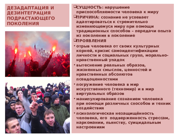 ДЕЗАДАПТАЦИЯ И ДЕЗИНТЕГРАЦИЯ  ПОДРАСТАЮЩЕГО ПОКОЛЕНИЯ СУЩНОСТЬ: нарушение приспособляемости человека к миру ПРИЧИНА: сознание не успевает адаптироваться к стремительно изменяющемуся миру при помощи традиционных способов – передачи опыта из поколения в поколение ПРОЯВЛЕНИЯ отрыв человека от своих культурных корней, кризис самоидентификации личности и социальных групп, морально-нравственный упадок вытеснение реальных образов, жизненных смыслов, ценностей и нравственных абсолютов псевдоценностями погружение человека в мир искусственного (техномир) и в мир виртуальных образов манипулирование сознанием человека при помощи различных способов и техник воздействия психологическая незащищённость человека, его подверженность стрессам, наркомании, пьянству, суицидальным настроениям  