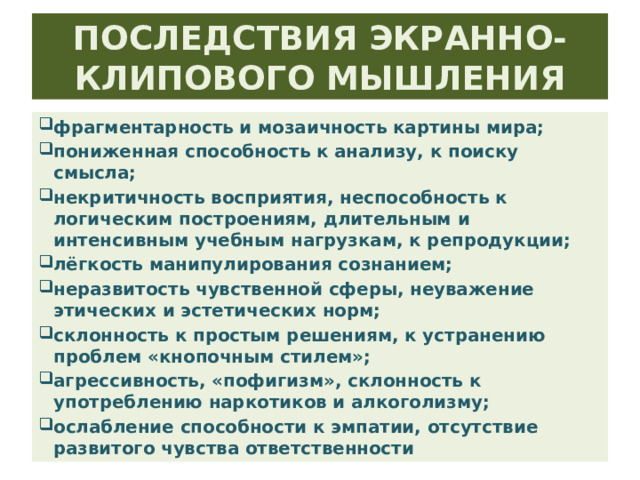 ПОСЛЕДСТВИЯ ЭКРАННО-КЛИПОВОГО МЫШЛЕНИЯ фрагментарность и мозаичность картины мира; пониженная способность к анализу, к поиску смысла; некритичность восприятия, неспособность к логическим построениям, длительным и интенсивным учебным нагрузкам, к репродукции; лёгкость манипулирования сознанием; неразвитость чувственной сферы, неуважение этических и эстетических норм; склонность к простым решениям, к устранению проблем «кнопочным стилем»; агрессивность, «пофигизм», склонность к употреблению наркотиков и алкоголизму; ослабление способности к эмпатии, отсутствие развитого чувства ответственности 